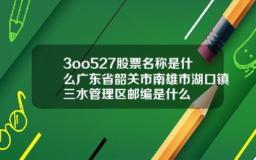 3oo527股票名称是什么广东省韶关市南雄市湖口镇三水管理区邮编是什么