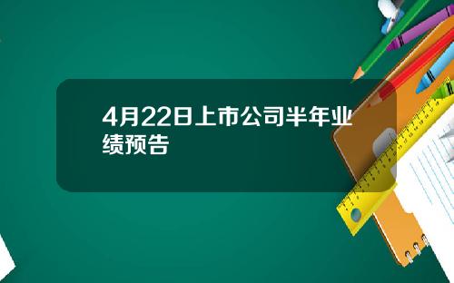 4月22日上市公司半年业绩预告