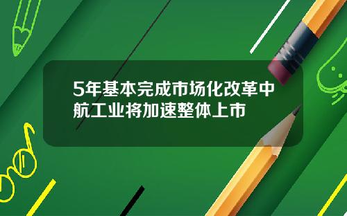 5年基本完成市场化改革中航工业将加速整体上市