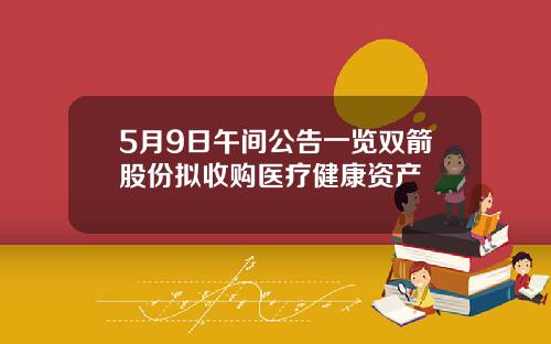 5月9日午间公告一览双箭股份拟收购医疗健康资产