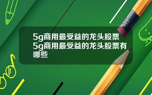 5g商用最受益的龙头股票5g商用最受益的龙头股票有哪些