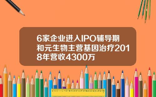 6家企业进入IPO辅导期和元生物主营基因治疗2018年营收4300万