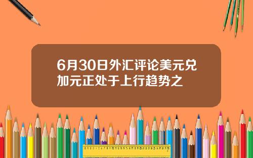 6月30日外汇评论美元兑加元正处于上行趋势之