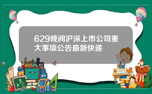 629晚间沪深上市公司重大事项公告最新快递