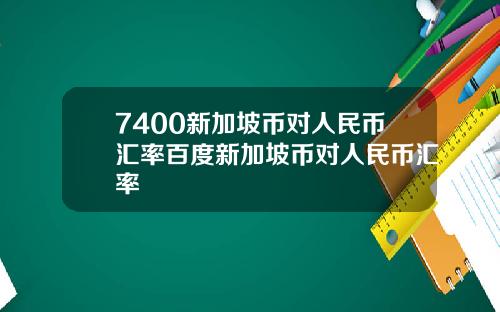 7400新加坡币对人民币汇率百度新加坡币对人民币汇率