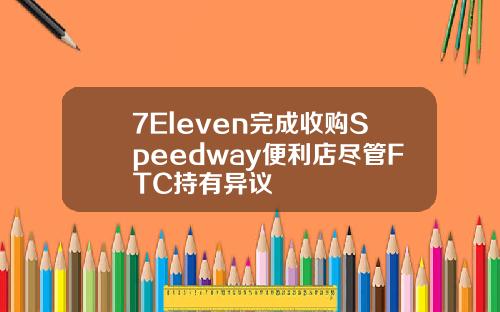 7Eleven完成收购Speedway便利店尽管FTC持有异议