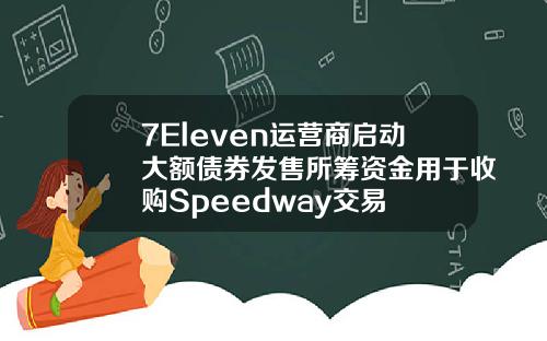 7Eleven运营商启动大额债券发售所筹资金用于收购Speedway交易