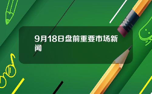 9月18日盘前重要市场新闻