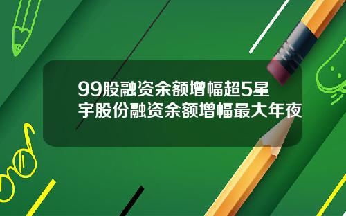 99股融资余额增幅超5星宇股份融资余额增幅最大年夜