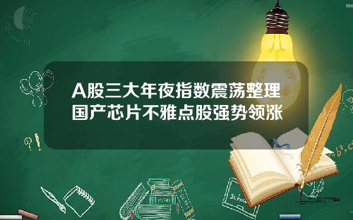 A股三大年夜指数震荡整理国产芯片不雅点股强势领涨