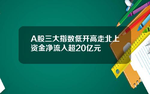 A股三大指数低开高走北上资金净流入超20亿元