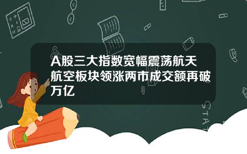 A股三大指数宽幅震荡航天航空板块领涨两市成交额再破万亿