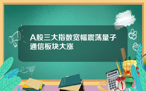 A股三大指数宽幅震荡量子通信板块大涨