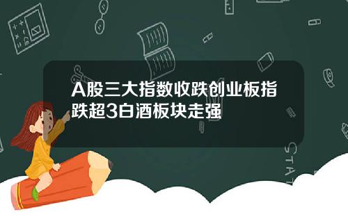 A股三大指数收跌创业板指跌超3白酒板块走强