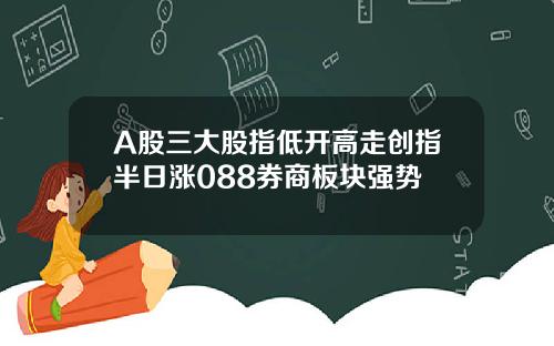 A股三大股指低开高走创指半日涨088券商板块强势