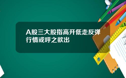 A股三大股指高开低走反弹行情或呼之欲出