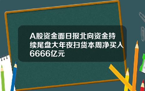 A股资金面日报北向资金持续尾盘大年夜扫货本周净买入6666亿元