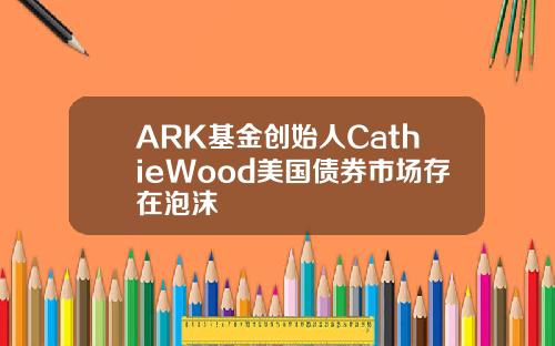 ARK基金创始人CathieWood美国债券市场存在泡沫