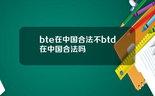 bte在中国合法不btd在中国合法吗