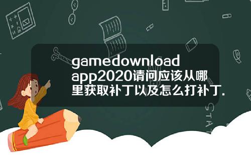 gamedownloadapp2020请问应该从哪里获取补丁以及怎么打补丁.