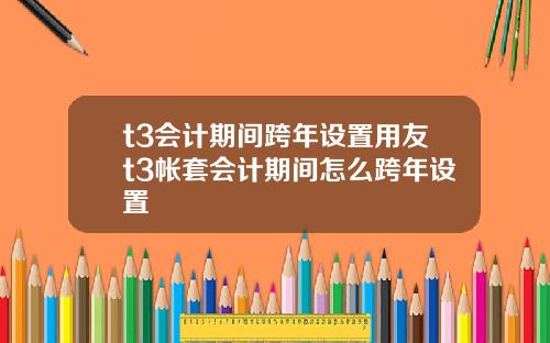 t3会计期间跨年设置用友t3帐套会计期间怎么跨年设置