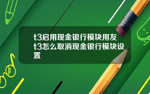 t3启用现金银行模块用友t3怎么取消现金银行模块设置