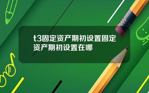 t3固定资产期初设置固定资产期初设置在哪