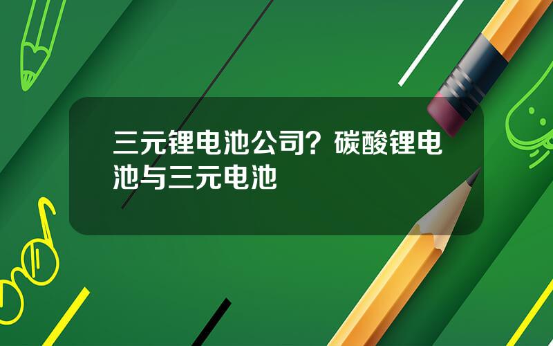 三元锂电池公司？碳酸锂电池与三元电池