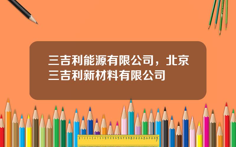 三吉利能源有限公司，北京三吉利新材料有限公司