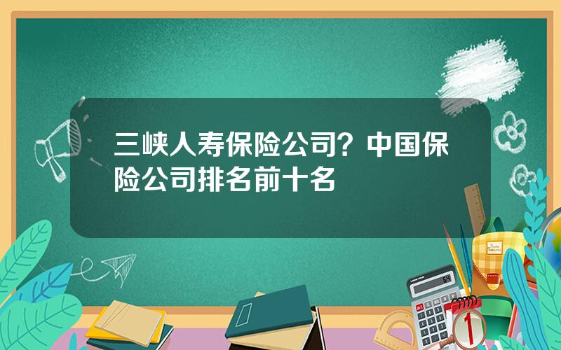 三峡人寿保险公司？中国保险公司排名前十名