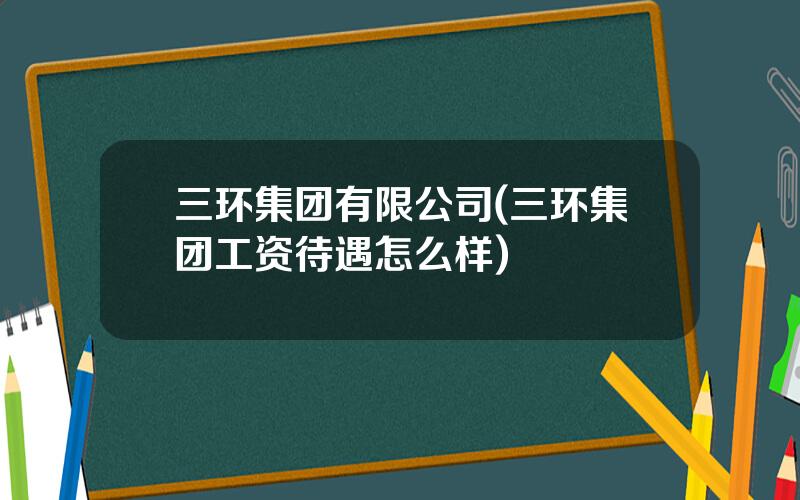 三环集团有限公司(三环集团工资待遇怎么样)