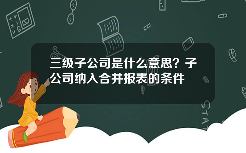 三级子公司是什么意思？子公司纳入合并报表的条件