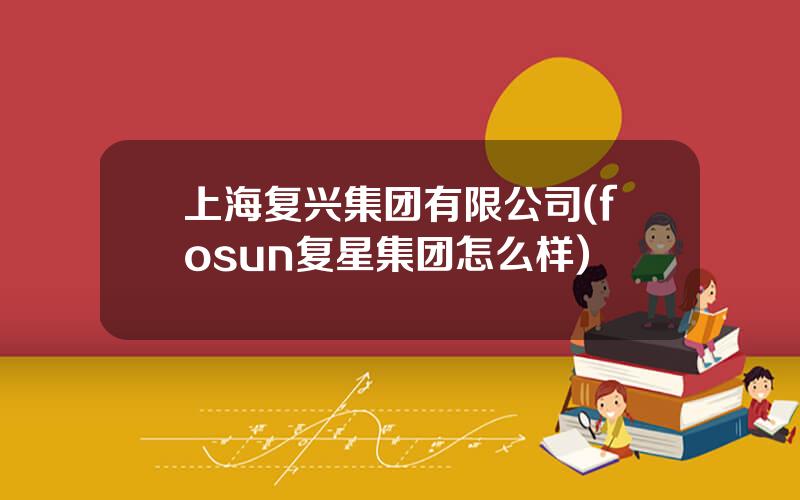 上海复兴集团有限公司(fosun复星集团怎么样)