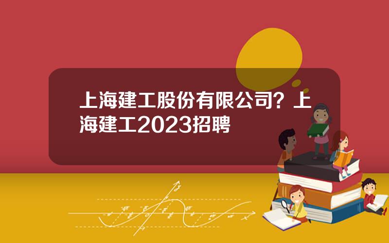 上海建工股份有限公司？上海建工2023招聘