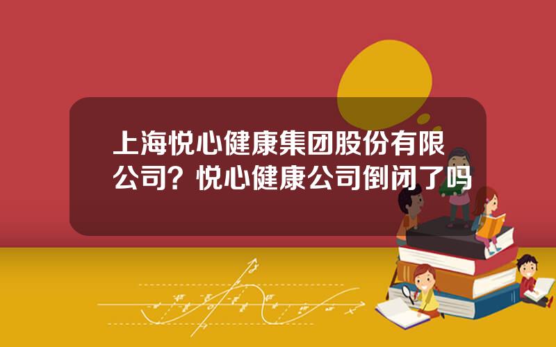 上海悦心健康集团股份有限公司？悦心健康公司倒闭了吗