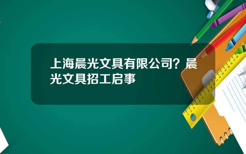 上海晨光文具有限公司？晨光文具招工启事