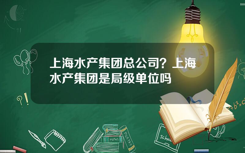 上海水产集团总公司？上海水产集团是局级单位吗