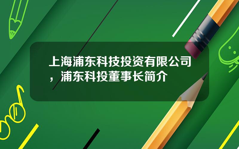 上海浦东科技投资有限公司，浦东科投董事长简介