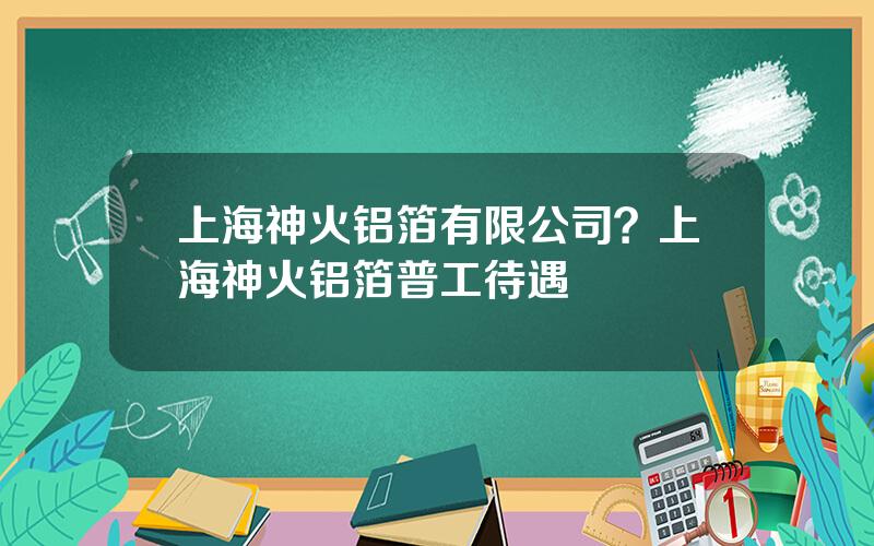 上海神火铝箔有限公司？上海神火铝箔普工待遇