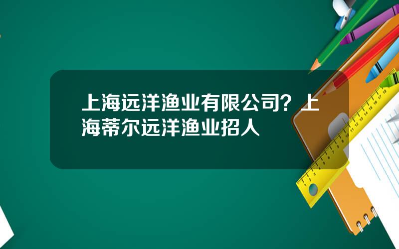 上海远洋渔业有限公司？上海蒂尔远洋渔业招人