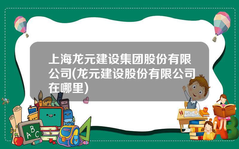 上海龙元建设集团股份有限公司(龙元建设股份有限公司在哪里)