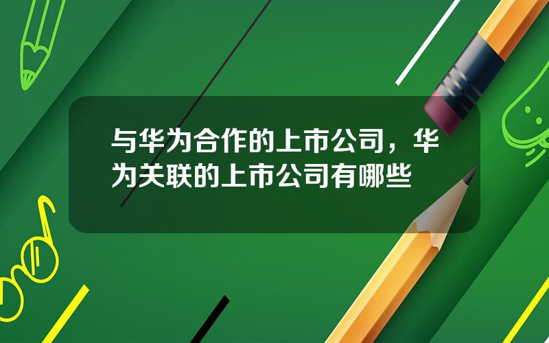 与华为合作的上市公司，华为关联的上市公司有哪些