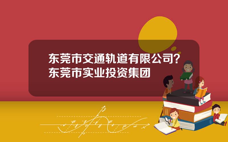 东莞市交通轨道有限公司？东莞市实业投资集团