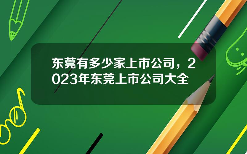 东莞有多少家上市公司，2023年东莞上市公司大全