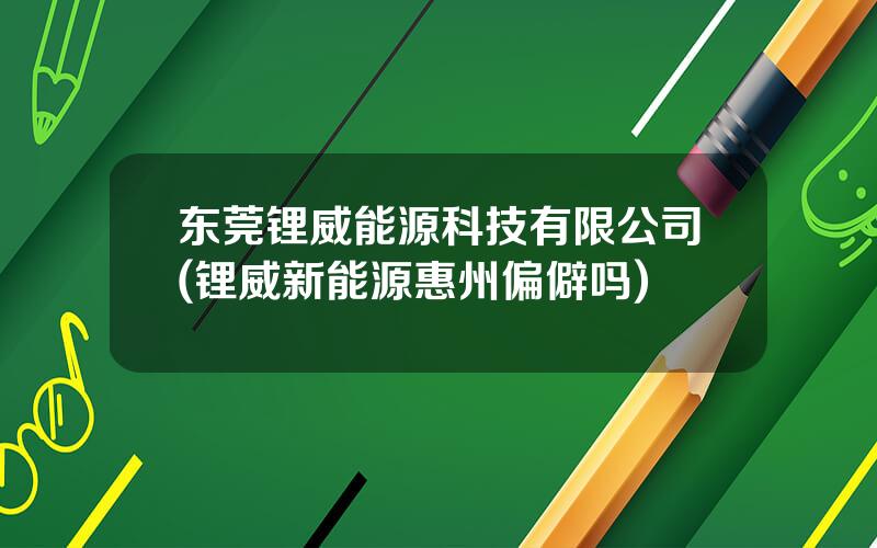 东莞锂威能源科技有限公司(锂威新能源惠州偏僻吗)