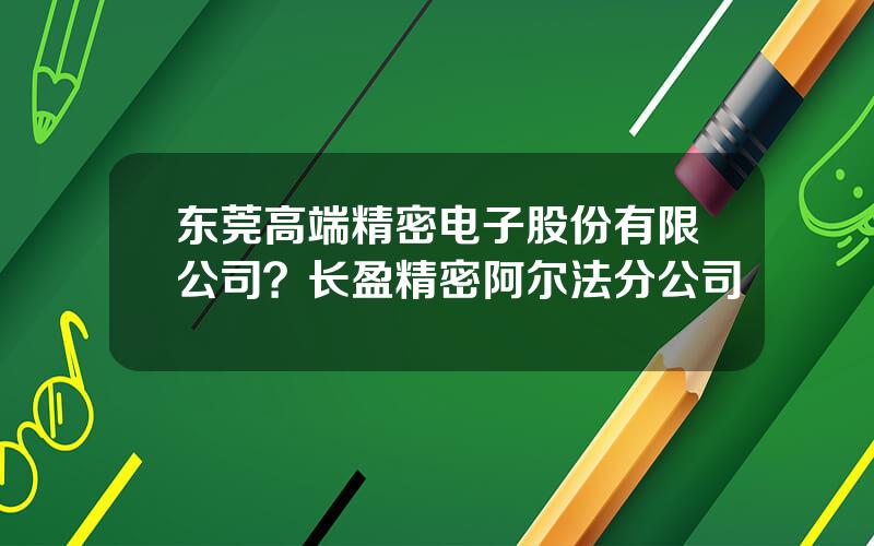 东莞高端精密电子股份有限公司？长盈精密阿尔法分公司