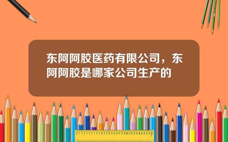 东阿阿胶医药有限公司，东阿阿胶是哪家公司生产的