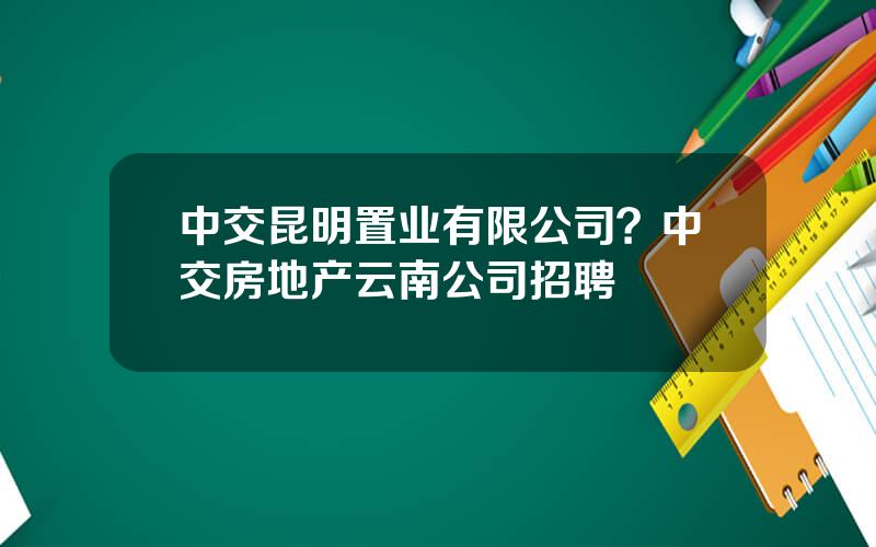 中交昆明置业有限公司？中交房地产云南公司招聘