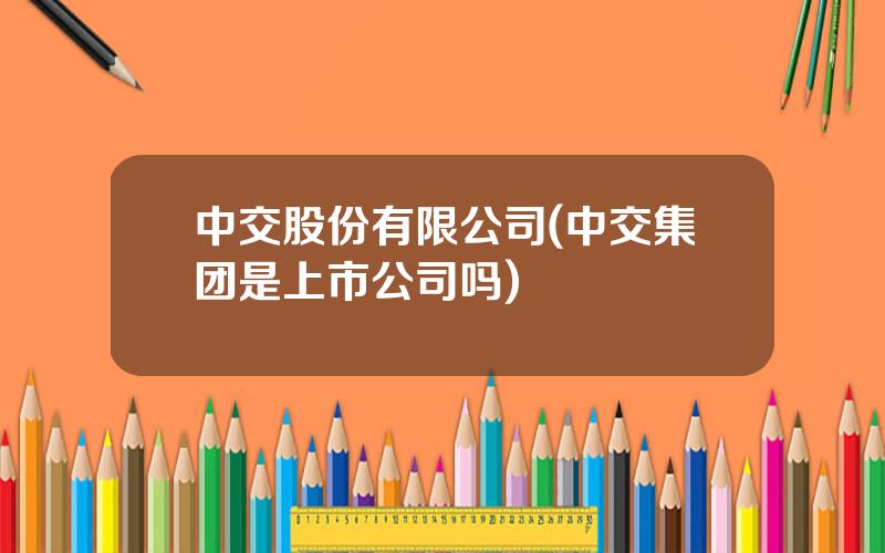 中交股份有限公司(中交集团是上市公司吗)