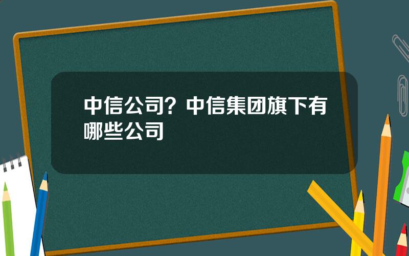 中信公司？中信集团旗下有哪些公司